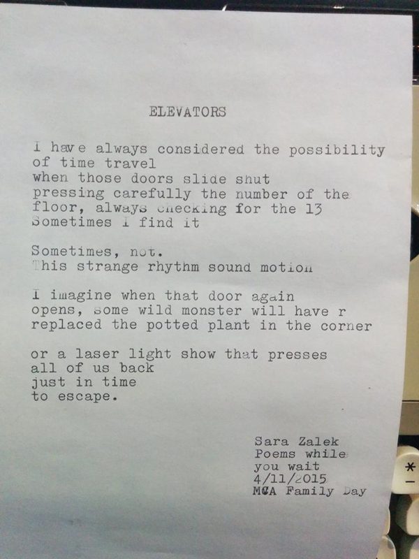 A typed poem: Elevators I have always considered the possibility of time travel when those doors slide shut pressing carefully the number of the floor, always checking for the 13 Sometimes I find it. Sometimes, not. This strange rhythm sound motion. I imagine when that door again opens, some wild monster will have r replaced the potted plant in the corner. or a laser light show that presses all of us back just in time to escape. Signed by Sara Zalek, Poems while you wait, 4/11/2015, MCA Family Day