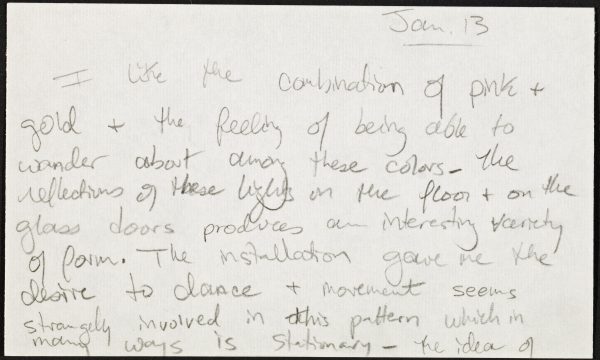 Index card with handwritten note in pencil reading Jan. 13 I like the combination of pink and gold and the feeling of being able to wander about among these colors. The reflections of these lights on the floor and on the glass doors produces an interesting variety of form. The installation gave me the desire to dance and movement seems strongly involved in this pattern which in many ways is stationary. The idea of . . .